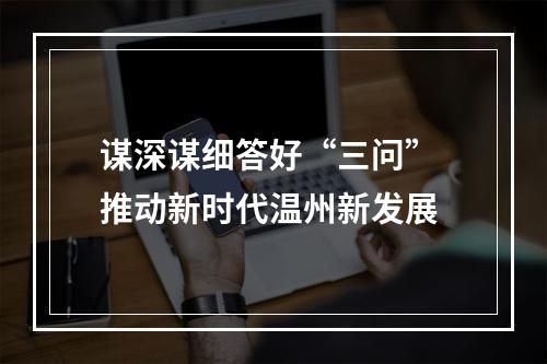 谋深谋细答好“三问” 推动新时代温州新发展