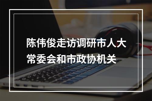 陈伟俊走访调研市人大常委会和市政协机关