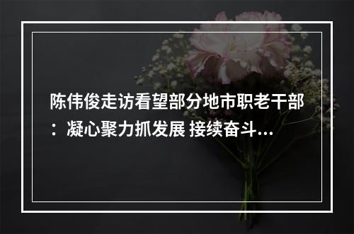 陈伟俊走访看望部分地市职老干部：凝心聚力抓发展 接续奋斗创新业