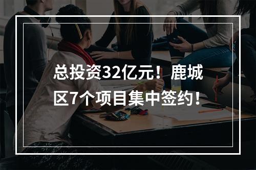 总投资32亿元！鹿城区7个项目集中签约！