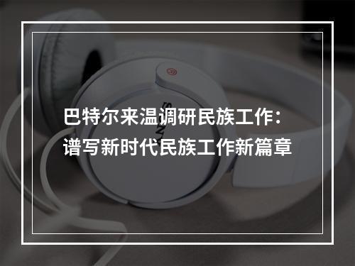 巴特尔来温调研民族工作：谱写新时代民族工作新篇章