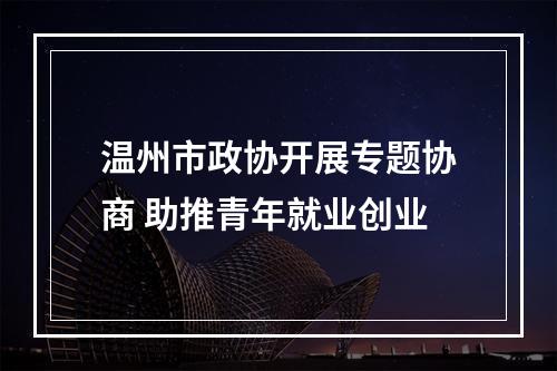 温州市政协开展专题协商 助推青年就业创业