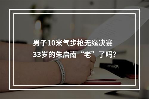 男子10米气步枪无缘决赛 33岁的朱启南“老”了吗？