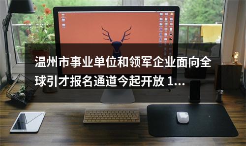 温州市事业单位和领军企业面向全球引才报名通道今起开放 100家单位企业计划招录1779人