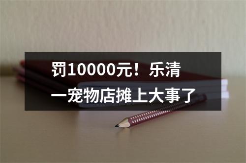 罚10000元！乐清一宠物店摊上大事了