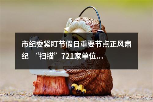 市纪委紧盯节假日重要节点正风肃纪  “扫描”721家单位发现问题线索205个