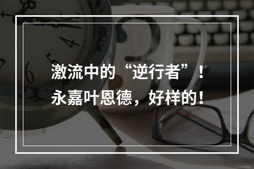 激流中的“逆行者”！永嘉叶恩德，好样的！