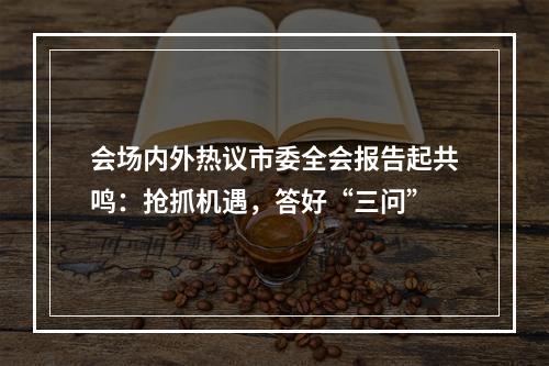 会场内外热议市委全会报告起共鸣：抢抓机遇，答好“三问”