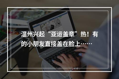 温州兴起“亚运盖章”热！有的小朋友直接盖在脸上……