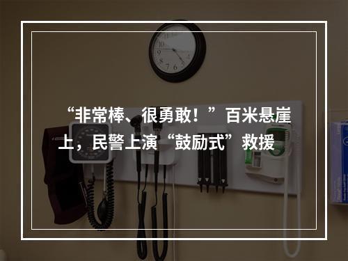“非常棒、很勇敢！”百米悬崖上，民警上演“鼓励式”救援