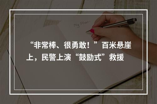“非常棒、很勇敢！”百米悬崖上，民警上演“鼓励式”救援