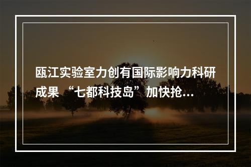 瓯江实验室力创有国际影响力科研成果 “七都科技岛”加快抢占科研产业赛道
