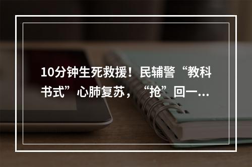 10分钟生死救援！民辅警“教科书式”心肺复苏，“抢”回一条生命