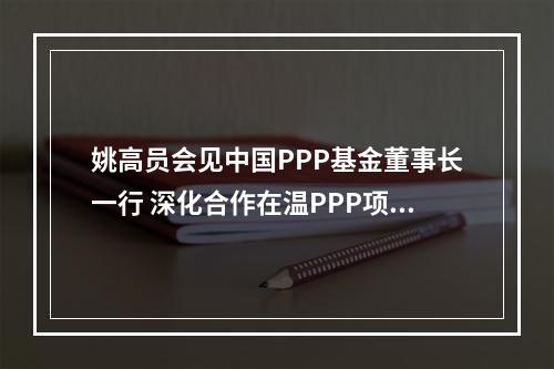 姚高员会见中国PPP基金董事长一行 深化合作在温PPP项目
