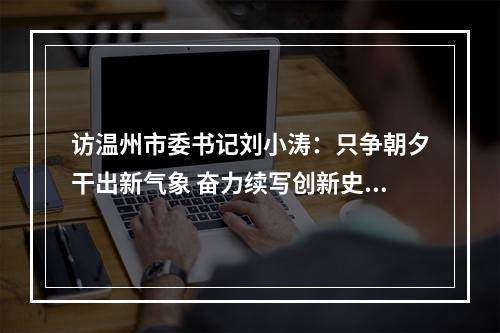访温州市委书记刘小涛：只争朝夕干出新气象 奋力续写创新史走好共富路