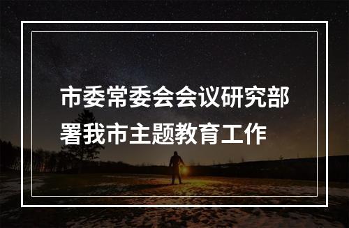 市委常委会会议研究部署我市主题教育工作