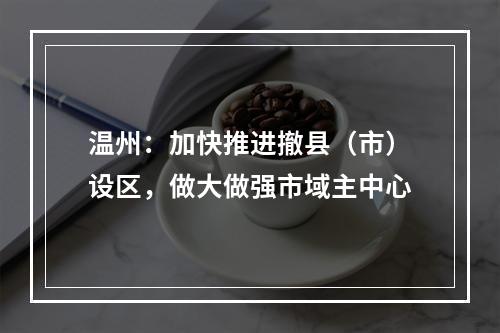 温州：加快推进撤县（市）设区，做大做强市域主中心