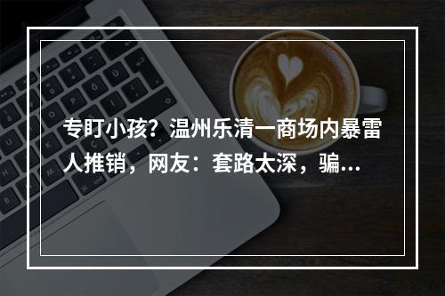 专盯小孩？温州乐清一商场内暴雷人推销，网友：套路太深，骗局？！