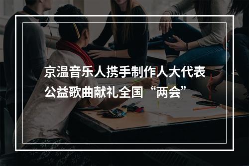 京温音乐人携手制作人大代表公益歌曲献礼全国“两会”