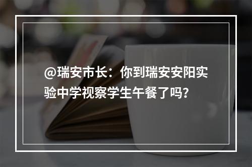 @瑞安市长：你到瑞安安阳实验中学视察学生午餐了吗？