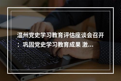 温州党史学习教育评估座谈会召开：巩固党史学习教育成果 激发奋进力量