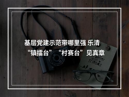 基层党建示范带哪里强 乐清“镇擂台”“村赛台”见真章
