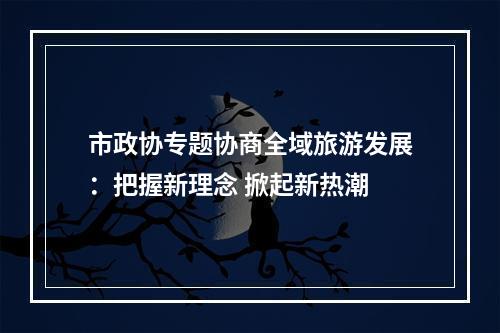 市政协专题协商全域旅游发展：把握新理念 掀起新热潮