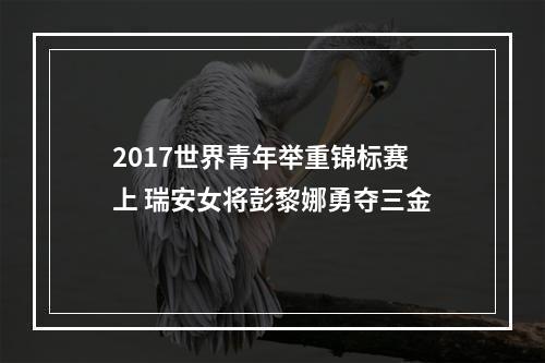 2017世界青年举重锦标赛上 瑞安女将彭黎娜勇夺三金