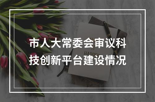 市人大常委会审议科技创新平台建设情况