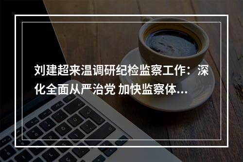 刘建超来温调研纪检监察工作：深化全面从严治党 加快监察体制改革