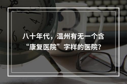 八十年代，温州有无一个含“康复医院”字样的医院？