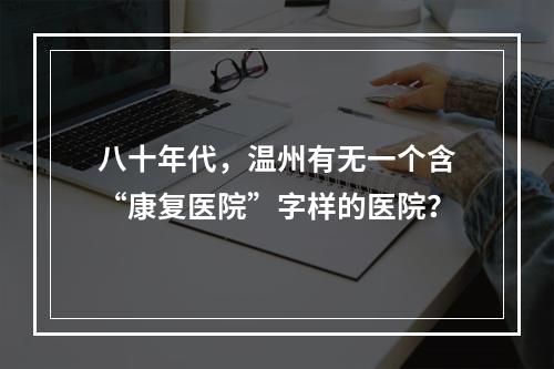 八十年代，温州有无一个含“康复医院”字样的医院？