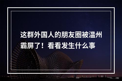 这群外国人的朋友圈被温州霸屏了！看看发生什么事