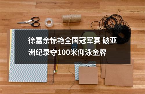 徐嘉余惊艳全国冠军赛 破亚洲纪录夺100米仰泳金牌