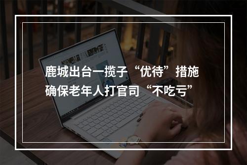 鹿城出台一揽子“优待”措施 确保老年人打官司“不吃亏”