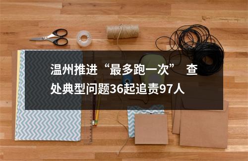 温州推进“最多跑一次”  查处典型问题36起追责97人