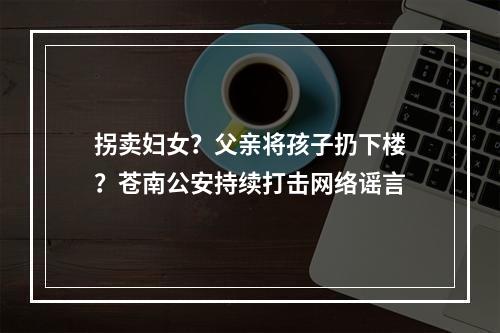 拐卖妇女？父亲将孩子扔下楼？苍南公安持续打击网络谣言