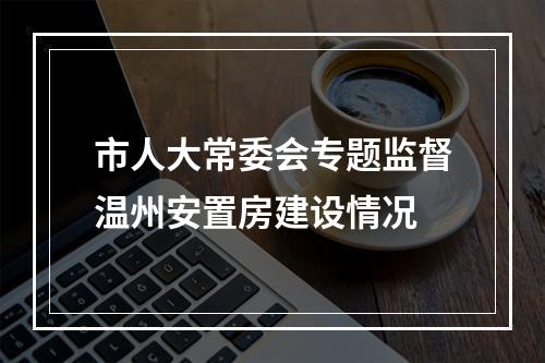 市人大常委会专题监督温州安置房建设情况