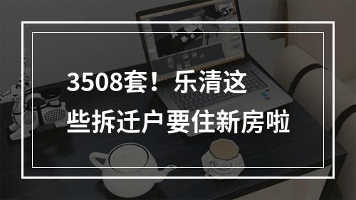 3508套！乐清这些拆迁户要住新房啦