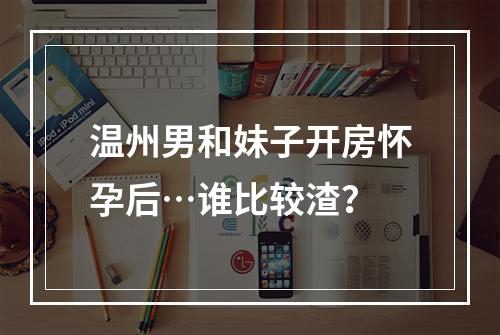 温州男和妹子开房怀孕后…谁比较渣？