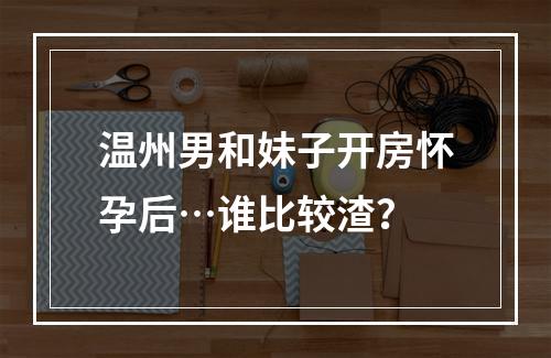 温州男和妹子开房怀孕后…谁比较渣？