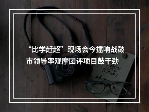 “比学赶超”现场会今擂响战鼓 市领导率观摩团评项目鼓干劲