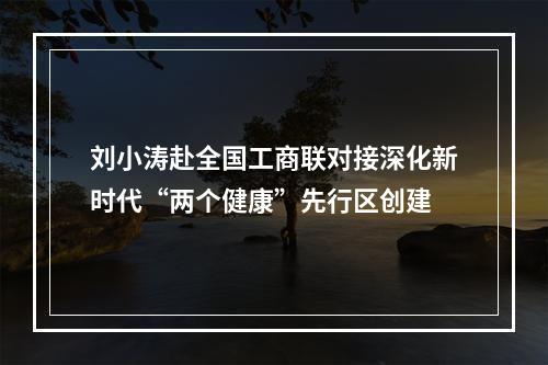 刘小涛赴全国工商联对接深化新时代“两个健康”先行区创建