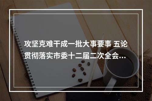攻坚克难干成一批大事要事 五论贯彻落实市委十二届二次全会精神