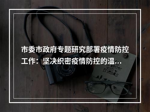 市委市政府专题研究部署疫情防控工作：坚决织密疫情防控的温州防线