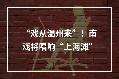 “戏从温州来”！南戏将唱响“上海滩”