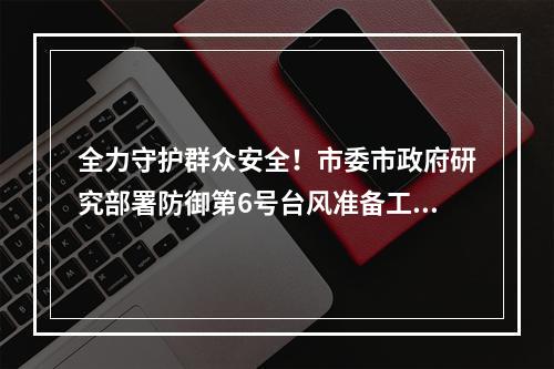 全力守护群众安全！市委市政府研究部署防御第6号台风准备工作