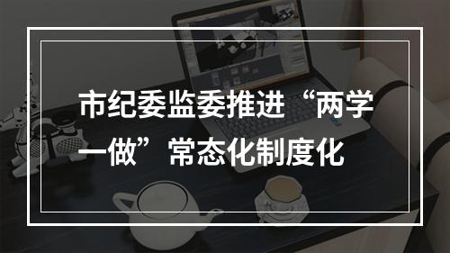 市纪委监委推进“两学一做”常态化制度化