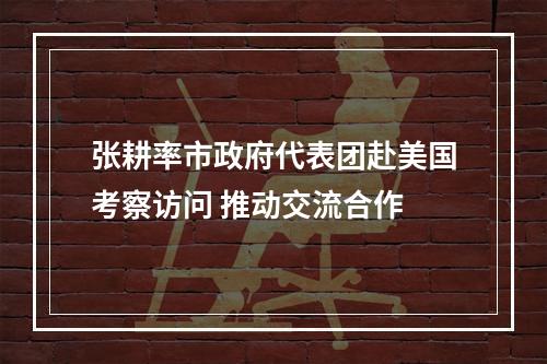 张耕率市政府代表团赴美国考察访问 推动交流合作
