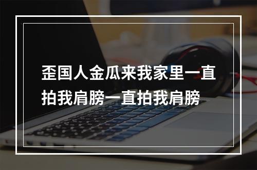 歪国人金瓜来我家里一直拍我肩膀一直拍我肩膀